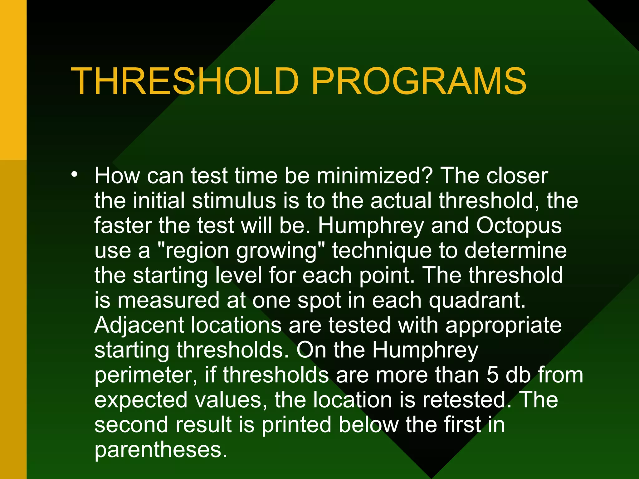 THRESHOLD PROGRAMS How can test time be minimized? The closer the initial stimulus is to the actual threshold, the faster the test will be. Humphrey and Octopus use a "region growing" technique to determine the starting level for each point. The threshold is measured at one spot in each quadrant. Adjacent locations are tested with appropriate starting thresholds. On the Humphrey perimeter, if thresholds are more than 5 db from expected values, the location is retested. The second result is printed below the first in parentheses. 