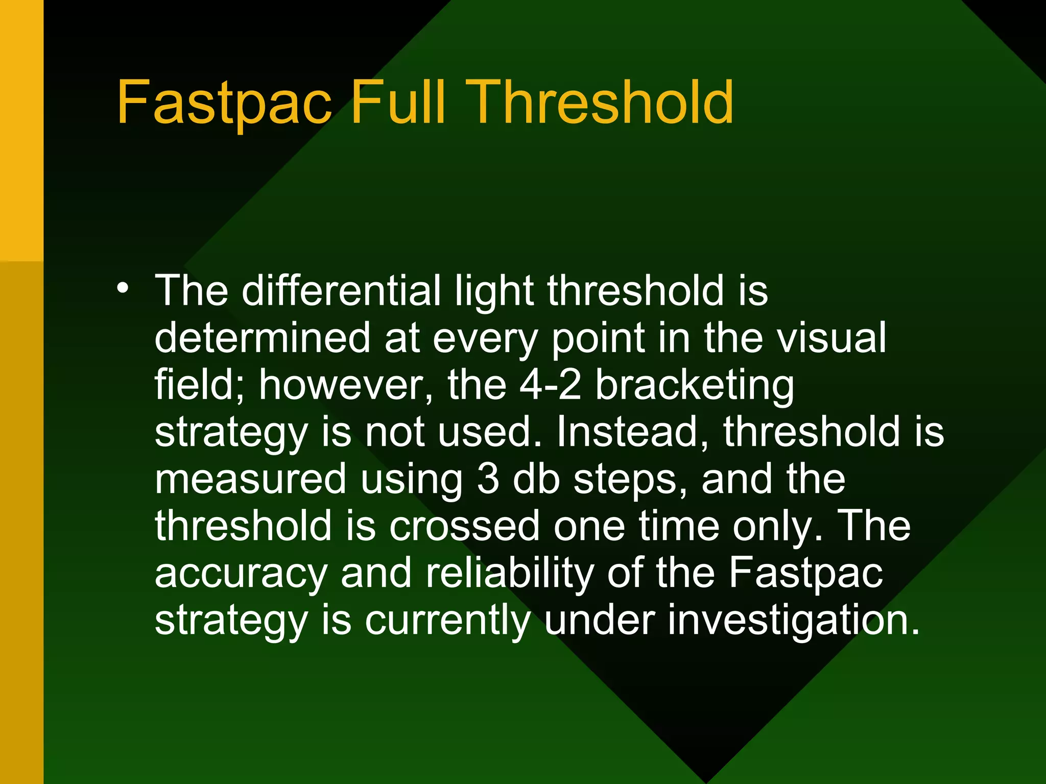Fastpac Full Threshold The differential light threshold is determined at every point in the visual field; however, the 4-2 bracketing strategy is not used. Instead, threshold is measured using 3 db steps, and the threshold is crossed one time only. The accuracy and reliability of the Fastpac strategy is currently under investigation. 