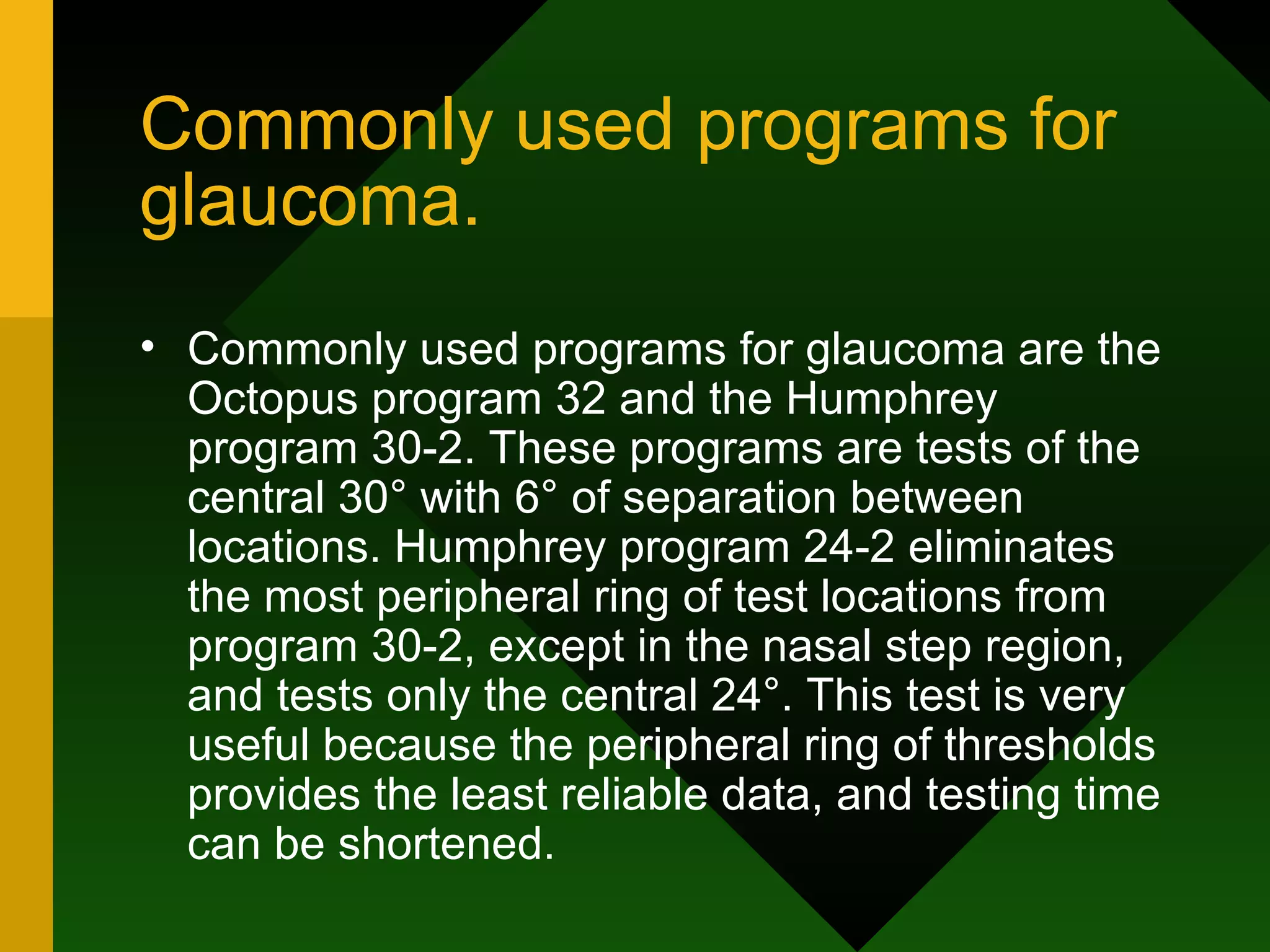 Commonly used programs for glaucoma. Commonly used programs for glaucoma are the Octopus program 32 and the Humphrey program 30-2. These programs are tests of the central 30° with 6° of separation between locations. Humphrey program 24-2 eliminates the most peripheral ring of test locations from program 30-2, except in the nasal step region, and tests only the central 24°. This test is very useful because the peripheral ring of thresholds provides the least reliable data, and testing time can be shortened. 