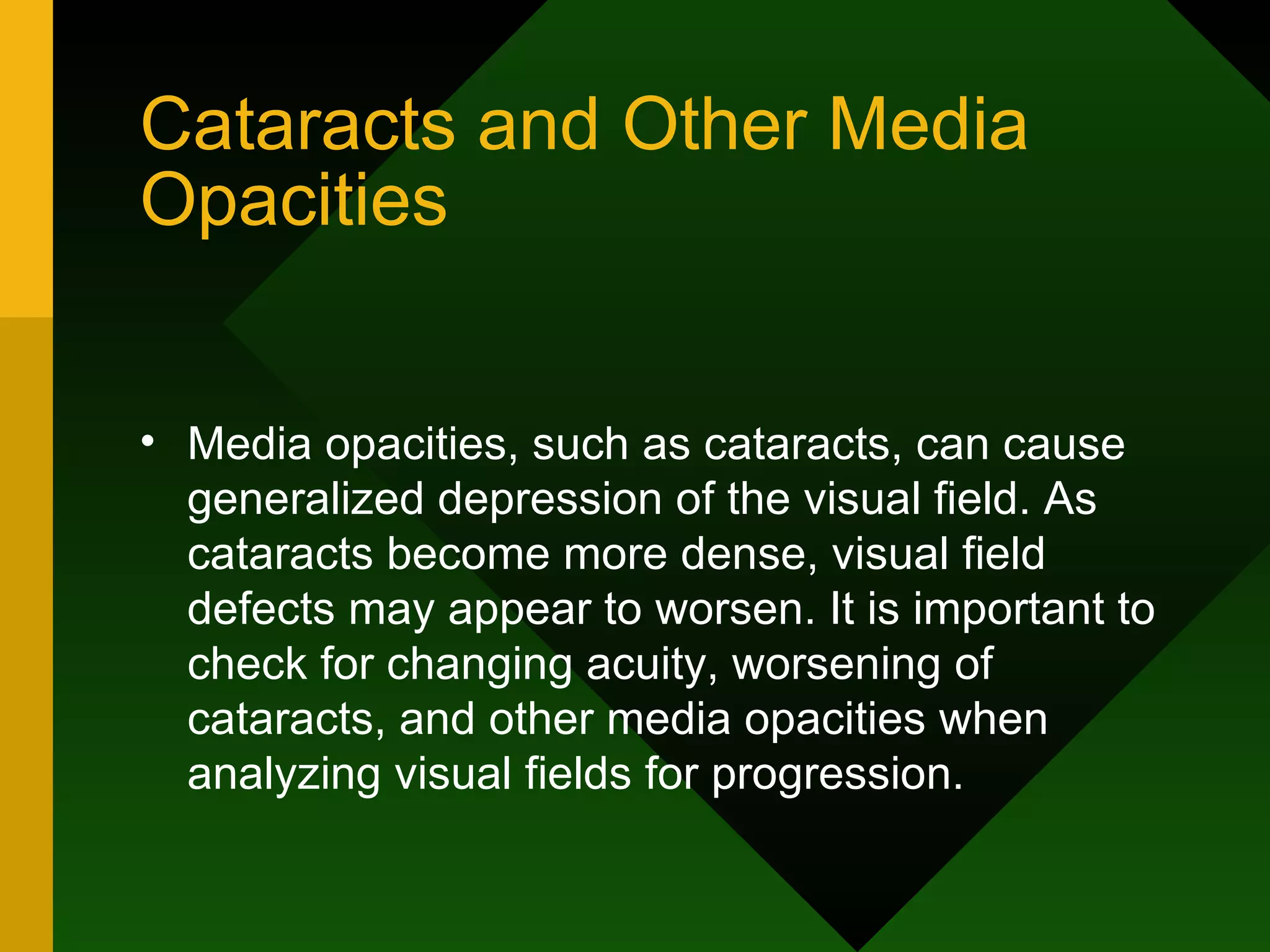 Cataracts and Other Media Opacities Media opacities, such as cataracts, can cause generalized depression of the visual field. As cataracts become more dense, visual field defects may appear to worsen. It is important to check for changing acuity, worsening of cataracts, and other media opacities when analyzing visual fields for progression. 
