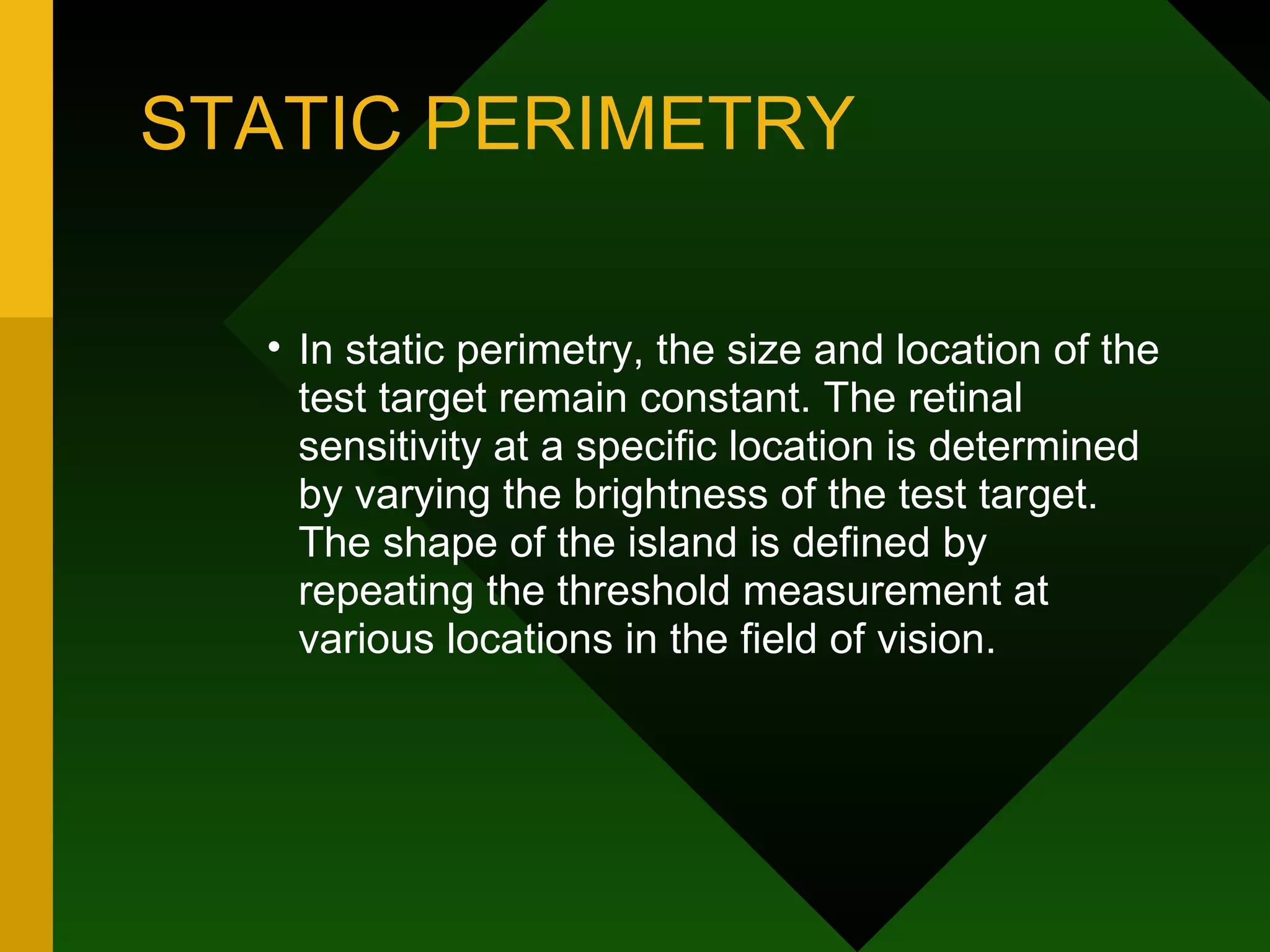 STATIC PERIMETRY In static perimetry, the size and location of the test target remain constant. The retinal sensitivity at a specific location is determined by varying the brightness of the test target. The shape of the island is defined by repeating the threshold measurement at various locations in the field of vision. 