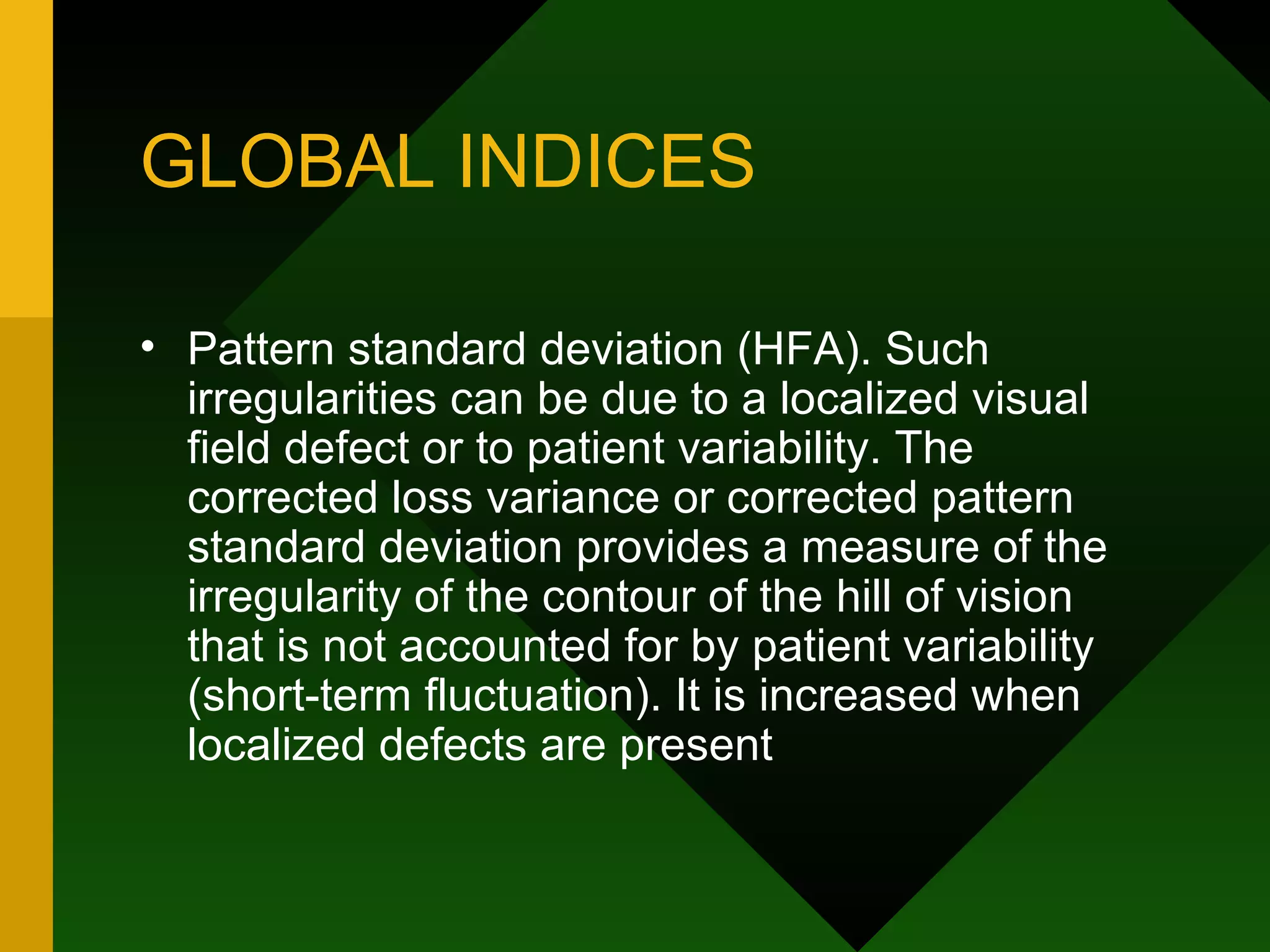 GLOBAL INDICES Pattern standard deviation (HFA). Such irregularities can be due to a localized visual field defect or to patient variability. The corrected loss variance or corrected pattern standard deviation provides a measure of the irregularity of the contour of the hill of vision that is not accounted for by patient variability (short-term fluctuation). It is increased when localized defects are present 