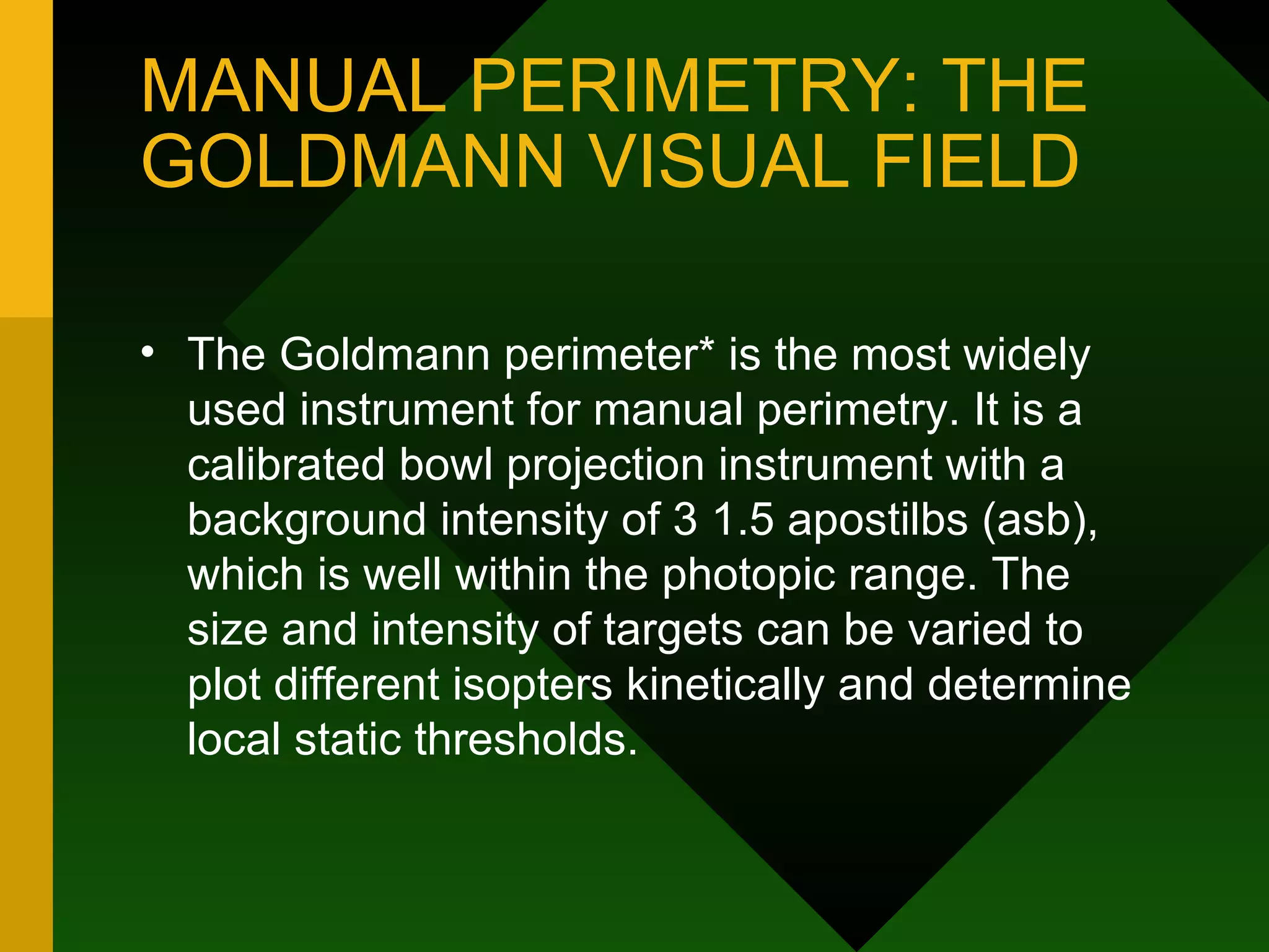 MANUAL PERIMETRY: THE GOLDMANN VISUAL FIELD The Goldmann perimeter* is the most widely used instrument for manual perimetry. It is a calibrated bowl projection instrument with a background intensity of 3 1.5 apostilbs (asb), which is well within the photopic range. The size and intensity of targets can be varied to plot different isopters kinetically and determine local static thresholds. 