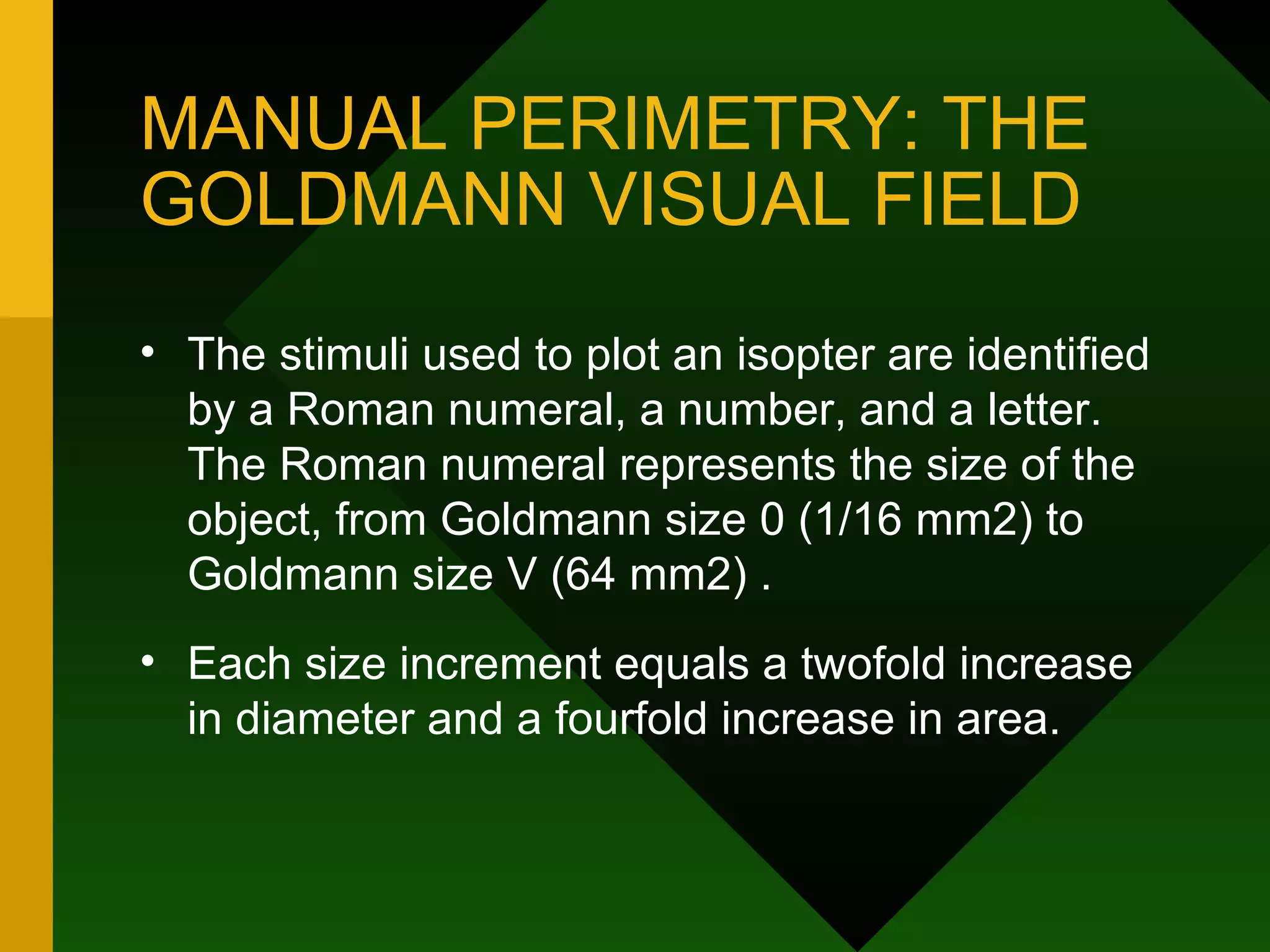 MANUAL PERIMETRY: THE GOLDMANN VISUAL FIELD The stimuli used to plot an isopter are identified by a Roman numeral, a number, and a letter. The Roman numeral represents the size of the object, from Goldmann size 0 (1/16 mm2) to Goldmann size V (64 mm2) .  Each size increment equals a twofold increase in diameter and a fourfold increase in area. 
