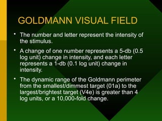 GOLDMANN VISUAL FIELD
• The number and letter represent the intensity of
the stimulus.
• A change of one number represents a 5-db (0.5
log unit) change in intensity, and each letter
represents a 1-db (0.1 log unit) change in
intensity.
• The dynamic range of the Goldmann perimeter
from the smallest/dimmest target (01a) to the
largest/brightest target (V4e) is greater than 4
log units, or a 10,000-fold change.
 