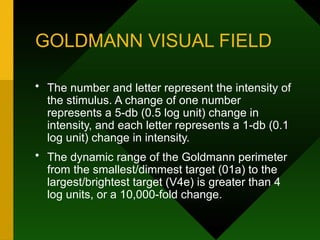 GOLDMANN VISUAL FIELD
• The number and letter represent the intensity of
the stimulus. A change of one number
represents a 5-db (0.5 log unit) change in
intensity, and each letter represents a 1-db (0.1
log unit) change in intensity.
• The dynamic range of the Goldmann perimeter
from the smallest/dimmest target (01a) to the
largest/brightest target (V4e) is greater than 4
log units, or a 10,000-fold change.
 