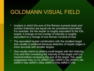 GOLDMANN VISUAL FIELD
• Isopters in which the sum of the Roman numeral (size) and
number (intensity) are equal can be considered equivalent.
For example, the I4e isopter is roughly equivalent to the II3e
isopter. A change of one number of intensity is roughly
equivalent to a change of one Roman numeral of size.
• The equivalent isopter combination with the smallest target
size usually is preferred because detection of isopter edges is
more accurate with smaller targets.
• One usually starts by plotting small targets with dim intensity
(I1e) and then increasing the intensity of the target until it is
maximal before increasing the size of the target. The usual
progression then is I1e (ARW1) I2e (ARW1) I3e (ARW1) I4e
(ARW1) II4e (ARW1) III4e (ARW1) IV4e (ARW1) V4e
 