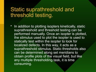Static suprathreshold and
threshold testing.
• In addition to plotting isopters kinetically, static
suprathreshold and threshold testing can be
performed manually. Once an isopter is plotted,
the stimulus used to plot the isopter is used to
statically test within the isopter to look for
localized defects. In this way, it acts as a
suprathreshold stimulus. Static thresholds also
can be determined along set meridians to
obtain profile plots of the visual field, but like
any multiple thresholding task, it is time
consuming.
 