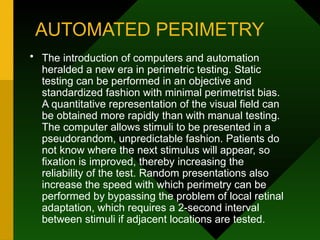 AUTOMATED PERIMETRY
• The introduction of computers and automation
heralded a new era in perimetric testing. Static
testing can be performed in an objective and
standardized fashion with minimal perimetrist bias.
A quantitative representation of the visual field can
be obtained more rapidly than with manual testing.
The computer allows stimuli to be presented in a
pseudorandom, unpredictable fashion. Patients do
not know where the next stimulus will appear, so
fixation is improved, thereby increasing the
reliability of the test. Random presentations also
increase the speed with which perimetry can be
performed by bypassing the problem of local retinal
adaptation, which requires a 2-second interval
between stimuli if adjacent locations are tested.
 