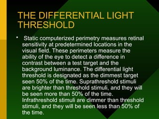 THE DIFFERENTIAL LIGHT
THRESHOLD
• Static computerized perimetry measures retinal
sensitivity at predetermined locations in the
visual field. These perimeters measure the
ability of the eye to detect a difference in
contrast between a test target and the
background luminance. The differential light
threshold is designated as the dimmest target
seen 50% of the time. Suprathreshold stimuli
are brighter than threshold stimuli, and they will
be seen more than 50% of the time.
Infrathreshold stimuli are dimmer than threshold
stimuli, and they will be seen less than 50% of
the time.
 