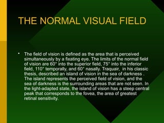 THE NORMAL VISUAL FIELD
• The field of vision is defined as the area that is perceived
simultaneously by a fixating eye. The limits of the normal field
of vision are 60° into the superior field, 75° into the inferior
field, 110° temporally, and 60° nasally. Traquair, in his classic
thesis, described an island of vision in the sea of darkness .
The island represents the perceived field of vision, and the
sea of darkness is the surrounding areas that are not seen. In
the light-adapted state, the island of vision has a steep central
peak that corresponds to the fovea, the area of greatest
retinal sensitivity.
 