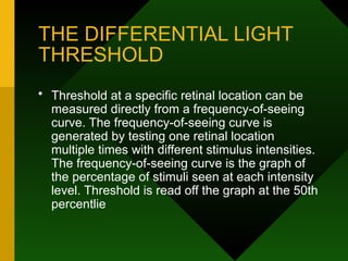 THE DIFFERENTIAL LIGHT
THRESHOLD
• Threshold at a specific retinal location can be
measured directly from a frequency-of-seeing
curve. The frequency-of-seeing curve is
generated by testing one retinal location
multiple times with different stimulus intensities.
The frequency-of-seeing curve is the graph of
the percentage of stimuli seen at each intensity
level. Threshold is read off the graph at the 50th
percentlie
 
