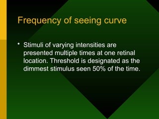 Frequency of seeing curve
• Stimuli of varying intensities are
presented multiple times at one retinal
location. Threshold is designated as the
dimmest stimulus seen 50% of the time.
 