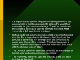 • It is impractical to perform frequency-of-seeing curves at the
large number of locations required to assess the visual field
accurately for glaucomatous damage. Therefore, a staircase,
or bracketing, strategy is used to estimate threshold. Most
commonly, a 4-2 algorithm is employed.
• Testing starts with either a suprathreshold or an infrathreshold
stimulus. For a suprathreshold stimulus, the intensity of the
stimulus is decreased in 4-db steps until the stimulus is no
longer seen (threshold is crossed). Threshold is crossed a
second time by increasing the stimulus intensity in 2-db steps
until the stimulus is seen again.
• The Octopus perimeter estimates threshold as the average of
the last seen and unseen stimulus intensities.
• The Humphrey perimeter uses the intensity of the last seen
stimulus as threshold.
 