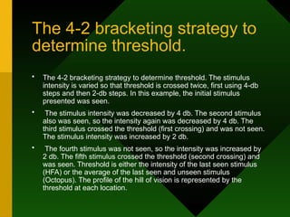 The 4-2 bracketing strategy to
determine threshold.
• The 4-2 bracketing strategy to determine threshold. The stimulus
intensity is varied so that threshold is crossed twice, first using 4-db
steps and then 2-db steps. In this example, the initial stimulus
presented was seen.
• The stimulus intensity was decreased by 4 db. The second stimulus
also was seen, so the intensity again was decreased by 4 db. The
third stimulus crossed the threshold (first crossing) and was not seen.
The stimulus intensity was increased by 2 db.
• The fourth stimulus was not seen, so the intensity was increased by
2 db. The fifth stimulus crossed the threshold (second crossing) and
was seen. Threshold is either the intensity of the last seen stimulus
(HFA) or the average of the last seen and unseen stimulus
(Octopus). The profile of the hill of vision is represented by the
threshold at each location.
 