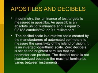 APOSTILBS AND DECIBELS
• In perimetry, the luminance of test targets is
measured in apostilbs. An apostilb is an
absolute unit of luminance and is equal to
0.3183 candela/m2, or 0.1 mililambert.
• The decibel scale is a relative scale created by
the manufacturers of automated perimeters to
measure the sensitivity of the island of vision. It
is an inverted logarithmic scale. Zero decibels
is set as the brightest stimulus that the
perimeter can produce. The decibel scale is not
standardized because the maximal luminance
varies between instruments.
 