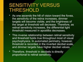 SENSITIVITY VERSUS
THRESHOLD
• As one ascends the hill of vision toward the fovea,
the sensitivity of the retina increases, dimmer
targets will become visible, and the brightness of
the target at threshold will decrease. Therefore, as
retinal sensitivity increases, the differential light
threshold measured in apostilbs decreases.
• This inverse relationship between retinal sensitivity
and threshold holds true throughout most of visual
psychophysics. In automated perimetry, however,
threshold is recorded in the inverted decibel scale,
and dimmer targets have higher decibel values.
• Therefore, threshold in decibels is directly
proportional to retinal sensitivity.
 