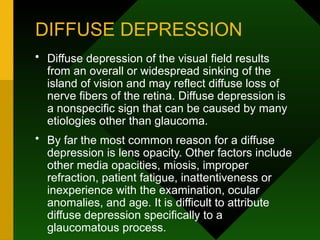 DIFFUSE DEPRESSION
• Diffuse depression of the visual field results
from an overall or widespread sinking of the
island of vision and may reflect diffuse loss of
nerve fibers of the retina. Diffuse depression is
a nonspecific sign that can be caused by many
etiologies other than glaucoma.
• By far the most common reason for a diffuse
depression is lens opacity. Other factors include
other media opacities, miosis, improper
refraction, patient fatigue, inattentiveness or
inexperience with the examination, ocular
anomalies, and age. It is difficult to attribute
diffuse depression specifically to a
glaucomatous process.
 
