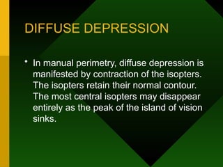 DIFFUSE DEPRESSION
• In manual perimetry, diffuse depression is
manifested by contraction of the isopters.
The isopters retain their normal contour.
The most central isopters may disappear
entirely as the peak of the island of vision
sinks.
 