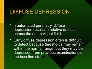 DIFFUSE DEPRESSION
• n automated perimetry, diffuse
depression results in relative defects
across the entire visual field.
• Early diffuse depression often is difficult
to detect because thresholds may remain
within the normal range, but they may be
depressed from previous examinations or
the baseline status.
 