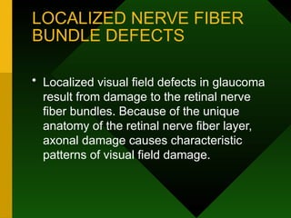 LOCALIZED NERVE FIBER
BUNDLE DEFECTS
• Localized visual field defects in glaucoma
result from damage to the retinal nerve
fiber bundles. Because of the unique
anatomy of the retinal nerve fiber layer,
axonal damage causes characteristic
patterns of visual field damage.
 