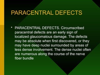 PARACENTRAL DEFECTS
• PARACENTRAL DEFECTS. Circumscribed
paracentral defects are an early sign of
localized glaucomatous damage. The defects
may be absolute when first discovered, or they
may have deep nuclei surrounded by areas of
less dense involvement. The dense nuclei often
are numerous along the course of the nerve
fiber bundle
 