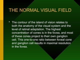 THE NORMAL VISUAL FIELD
• The contour of the island of vision relates to
both the anatomy of the visual system and the
level of retinal adaptation. The highest
concentration of cones is in the fovea, and most
of these cones project to their own ganglion
ceil. This one-to-one ratio between foveal cone
and ganglion cell results in maximal resolution
in the fovea.
 