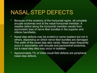 NASAL STEP DEFECTS
• Because of the anatomy of the horizontal raphe, all complete
arcuate scotomas end at the nasal horizontal meridian. A
steplike defect along the horizontal meridian results from
asymmetric loss of nerve fiber bundles in the superior and
inferior hemifields.
• Nasal step defects may be evident in some isopters but not in
others, depending on which nerve fiber bundles are damaged.
The width of the nasal step also varies. Nasal steps frequently
occur in association with arcuate and paracentral scotomas,
but a nasal step also may occur in isolation.
• Approximately 7% of initial visual field defects are peripheral
nasal step defects.
 