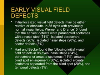EARLY VISUAL FIELD
DEFECTS
• Initial localized visual field defects may be either
relative or absolute. In 35 eyes with previously
normal visual fields, Werner and Drance15 found
that the earliest defects were paracentral scotomas
with a nasal step (51%), isolated paracentral
defects (26%), isolated nasal steps (20%), and
sector defects (3%).
• Hart and Beckerfound the following initial visual
field defects in 98 eyes: nasal steps (54%),
paracentral or arcuate scotomas (41%), arcuate
blind spot enlargement (30%), isolated arcuate
scotomas separated from the blind spot (20%), and
temporal defects (3%).
 