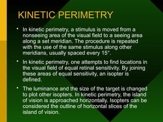 KINETIC PERIMETRY
• In kinetic perimetry, a stimulus is moved from a
nonseeing area of the visual field to a seeing area
along a set meridian. The procedure is repeated
with the use of the same stimulus along other
meridians, usually spaced every 15°.
• In kinetic perimetry, one attempts to find locations in
the visual field of equal retinal sensitivity. By joining
these areas of equal sensitivity, an isopter is
defined.
• The luminance and the size of the target is changed
to plot other isopters. In kinetic perimetry, the island
of vision is approached horizontally. Isopters can be
considered the outline of horizontal slices of the
island of vision.
 
