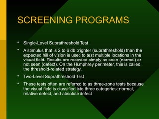 SCREENING PROGRAMS
• Single-Level Suprathreshold Test
• A stimulus that is 2 to 6 db brighter (suprathreshold) than the
expected hill of vision is used to test multiple locations in the
visual field. Results are recorded simply as seen (normal) or
not seen (defect). On the Humphrey perimeter, this is called
the threshold-related strategy.
• Two-Level Suprathreshold Test
• These tests often are referred to as three-zone tests because
the visual field is classified into three categories: normal,
relative defect, and absolute defect
 