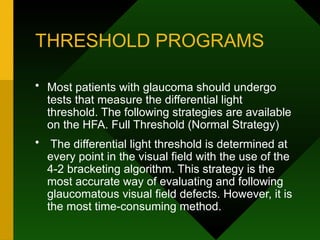 THRESHOLD PROGRAMS
• Most patients with glaucoma should undergo
tests that measure the differential light
threshold. The following strategies are available
on the HFA. Full Threshold (Normal Strategy)
• The differential light threshold is determined at
every point in the visual field with the use of the
4-2 bracketing algorithm. This strategy is the
most accurate way of evaluating and following
glaucomatous visual field defects. However, it is
the most time-consuming method.
 