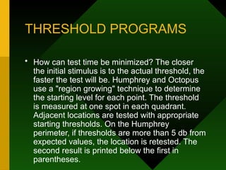 THRESHOLD PROGRAMS
• How can test time be minimized? The closer
the initial stimulus is to the actual threshold, the
faster the test will be. Humphrey and Octopus
use a "region growing" technique to determine
the starting level for each point. The threshold
is measured at one spot in each quadrant.
Adjacent locations are tested with appropriate
starting thresholds. On the Humphrey
perimeter, if thresholds are more than 5 db from
expected values, the location is retested. The
second result is printed below the first in
parentheses.
 