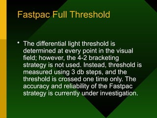 Fastpac Full Threshold
• The differential light threshold is
determined at every point in the visual
field; however, the 4-2 bracketing
strategy is not used. Instead, threshold is
measured using 3 db steps, and the
threshold is crossed one time only. The
accuracy and reliability of the Fastpac
strategy is currently under investigation.
 