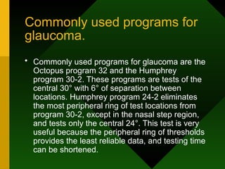Commonly used programs for
glaucoma.
• Commonly used programs for glaucoma are the
Octopus program 32 and the Humphrey
program 30-2. These programs are tests of the
central 30° with 6° of separation between
locations. Humphrey program 24-2 eliminates
the most peripheral ring of test locations from
program 30-2, except in the nasal step region,
and tests only the central 24°. This test is very
useful because the peripheral ring of thresholds
provides the least reliable data, and testing time
can be shortened.
 