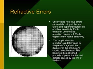 Refractive Errors
• Uncorrected refractive errors
cause defocusing of the test
target and apparent depression
of retinal sensitivity. Each
diopter of uncorrected
refraction causes a 1.26-db
depression of retinal sensitivity
• The proper near add
refraction, as determined by
the patient's age and the
diameter of the perimeter's
cupola, must be used. This
lens must be positioned
properly to prevent artifactual
defects caused by the rim of
the lens
 
