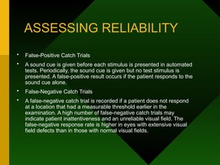ASSESSING RELIABILITY
• False-Positive Catch Trials
• A sound cue is given before each stimulus is presented in automated
tests. Periodically, the sound cue is given but no test stimulus is
presented. A false-positive result occurs if the patient responds to the
sound cue alone.
• False-Negative Catch Trials
• A false-negative catch trial is recorded if a patient does not respond
at a location that had a measurable threshold earlier in the
examination. A high number of false-negative catch trials may
indicate patient inattentiveness and an unreliable visual field. The
false-negative response rate is higher in eyes with extensive visual
field defects than in those with normal visual fields.
 