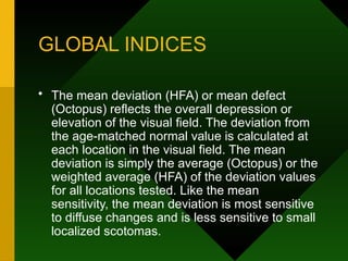GLOBAL INDICES
• The mean deviation (HFA) or mean defect
(Octopus) reflects the overall depression or
elevation of the visual field. The deviation from
the age-matched normal value is calculated at
each location in the visual field. The mean
deviation is simply the average (Octopus) or the
weighted average (HFA) of the deviation values
for all locations tested. Like the mean
sensitivity, the mean deviation is most sensitive
to diffuse changes and is less sensitive to small
localized scotomas.
 