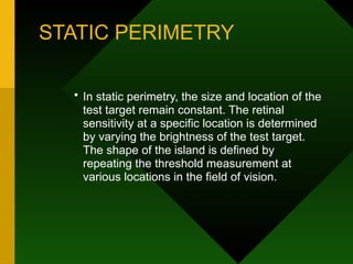 STATIC PERIMETRY
• In static perimetry, the size and location of the
test target remain constant. The retinal
sensitivity at a specific location is determined
by varying the brightness of the test target.
The shape of the island is defined by
repeating the threshold measurement at
various locations in the field of vision.
 