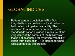 GLOBAL INDICES
• Pattern standard deviation (HFA). Such
irregularities can be due to a localized visual
field defect or to patient variability. The
corrected loss variance or corrected pattern
standard deviation provides a measure of the
irregularity of the contour of the hill of vision
that is not accounted for by patient variability
(short-term fluctuation). It is increased when
localized defects are present
 