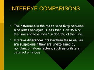 INTEREYE COMPARISONS
• The difference in the mean sensitivity between
a patient's two eyes is less than 1 db 95% of
the time and less than 1.4 db 99% of the time.
• Intereye differences greater than these values
are suspicious if they are unexplained by
nonglaucomatous factors, such as unilateral
cataract or miosis.
 