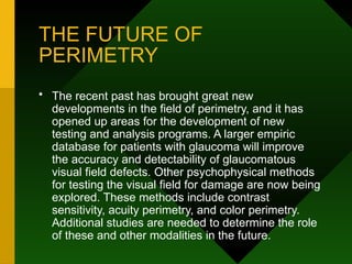 THE FUTURE OF
PERIMETRY
• The recent past has brought great new
developments in the field of perimetry, and it has
opened up areas for the development of new
testing and analysis programs. A larger empiric
database for patients with glaucoma will improve
the accuracy and detectability of glaucomatous
visual field defects. Other psychophysical methods
for testing the visual field for damage are now being
explored. These methods include contrast
sensitivity, acuity perimetry, and color perimetry.
Additional studies are needed to determine the role
of these and other modalities in the future.
 