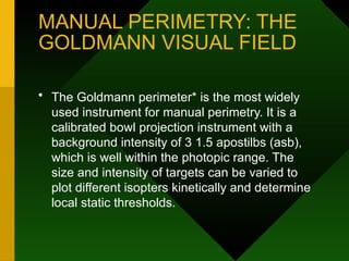 MANUAL PERIMETRY: THE
GOLDMANN VISUAL FIELD
• The Goldmann perimeter* is the most widely
used instrument for manual perimetry. It is a
calibrated bowl projection instrument with a
background intensity of 3 1.5 apostilbs (asb),
which is well within the photopic range. The
size and intensity of targets can be varied to
plot different isopters kinetically and determine
local static thresholds.
 