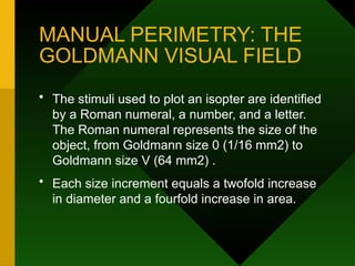 MANUAL PERIMETRY: THE
GOLDMANN VISUAL FIELD
• The stimuli used to plot an isopter are identified
by a Roman numeral, a number, and a letter.
The Roman numeral represents the size of the
object, from Goldmann size 0 (1/16 mm2) to
Goldmann size V (64 mm2) .
• Each size increment equals a twofold increase
in diameter and a fourfold increase in area.
 