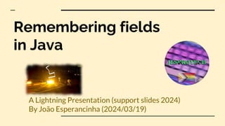 Remembering fields
in Java
A Lightning Presentation (support slides 2024)
By João Esperancinha (2024/03/19)
 