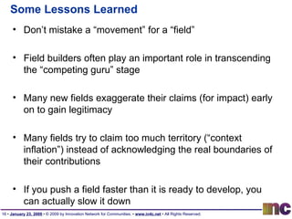 Some Lessons Learned Don’t mistake a “movement” for a “field” Field builders often play an important role in transcending the “competing guru” stage Many new fields exaggerate their claims (for impact) early on to gain legitimacy Many fields try to claim too much territory (“context inflation”) instead of acknowledging the real boundaries of their contributions If you push a field faster than it is ready to develop, you can actually slow it down 