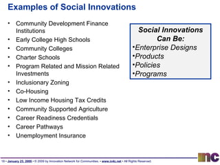 Examples of Social Innovations Community Development Finance Institutions Early College High Schools Community Colleges Charter Schools Program Related and Mission Related Investments Inclusionary Zoning Co-Housing Low Income Housing Tax Credits Community Supported Agriculture Career Readiness Credentials Career Pathways Unemployment Insurance Social Innovations Can Be: Enterprise Designs Products Policies Programs 