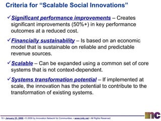 Criteria for “Scalable Social Innovations” Significant performance improvements  – Creates significant improvements (50%+) in key performance outcomes at a reduced cost.  Financially sustainability  – Is based on an economic model that is sustainable on reliable and predictable revenue sources.  Scalable  – Can be expanded using a common set of core systems that is not context-dependent. Systems transformation potential  – If implemented at scale, the innovation has the potential to contribute to the transformation of existing systems. 