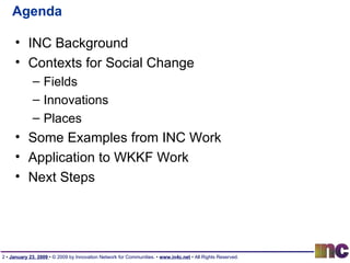 Agenda INC Background Contexts for Social Change Fields Innovations Places Some Examples from INC Work Application to WKKF Work Next Steps 