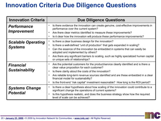 Innovation Criteria Due Diligence Questions Innovation Criteria Due Diligence Questions Performance Improvement Is there evidence the innovation can create genuine, cost-effective improvements in performance over the current system?  Are there clear metrics identified to measure these improvements?  Is it clear how the innovation will produce these performance improvements?  Scalable Operating Systems Is there a clear business design for the innovation? Is there a well-defined “unit of production” that gets expanded in scaling? Can the essence of the innovation be embedded in systems that can easily be adopted and implemented by others? Are there any significant barriers to scaling, such as highly specialized human capital or unique sets of relationships? Financial Sustainability Are the potential customers for the product/service clearly identified and is there a clear value proposition for each customer? Is there clarity about the costs of the innovation? Are reliable long-term revenue sources identified and are these embedded in a clear financial model for sustainability? Is the front-end “risk capital” investment reasonable?  How long is the ROI period? Systems Change Potential Is there a clear hypothesis about how scaling of the innovation could contribute to a significant change the operations of current systems? Is this hypothesis realistic, and does the business strategy show how the required level of scale can be achieved? 